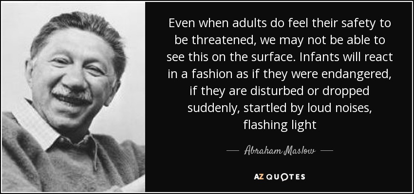 Even when adults do feel their safety to be threatened, we may not be able to see this on the surface. Infants will react in a fashion as if they were endangered, if they are disturbed or dropped suddenly, startled by loud noises, flashing light - Abraham Maslow