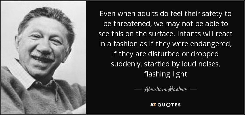 Even when adults do feel their safety to be threatened, we may not be able to see this on the surface. Infants will react in a fashion as if they were endangered, if they are disturbed or dropped suddenly, startled by loud noises, flashing light - Abraham Maslow