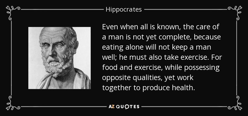 Even when all is known, the care of a man is not yet complete, because eating alone will not keep a man well; he must also take exercise. For food and exercise, while possessing opposite qualities, yet work together to produce health. - Hippocrates