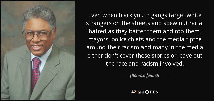 Even when black youth gangs target white strangers on the streets and spew out racial hatred as they batter them and rob them, mayors, police chiefs and the media tiptoe around their racism and many in the media either don't cover these stories or leave out the race and racism involved. - Thomas Sowell