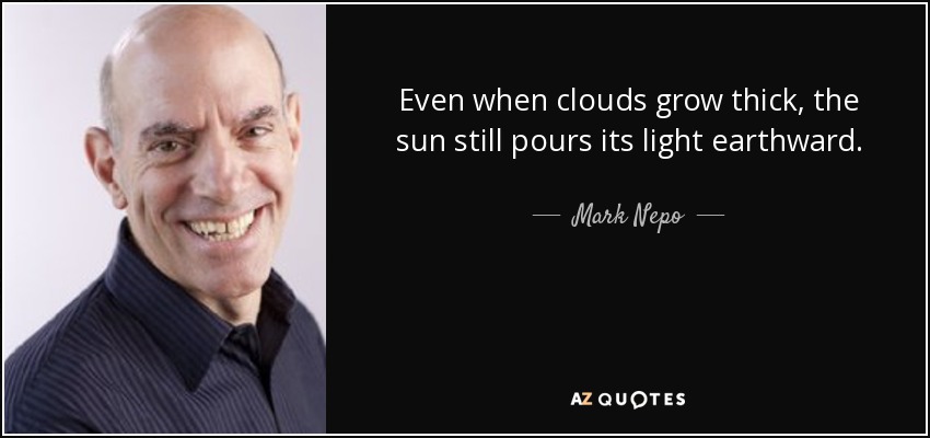 Even when clouds grow thick, the sun still pours its light earthward. - Mark Nepo