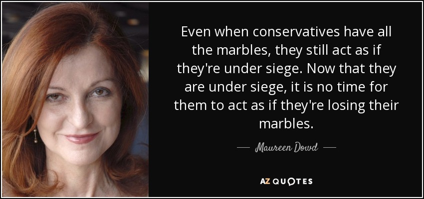Even when conservatives have all the marbles, they still act as if they're under siege. Now that they are under siege, it is no time for them to act as if they're losing their marbles. - Maureen Dowd