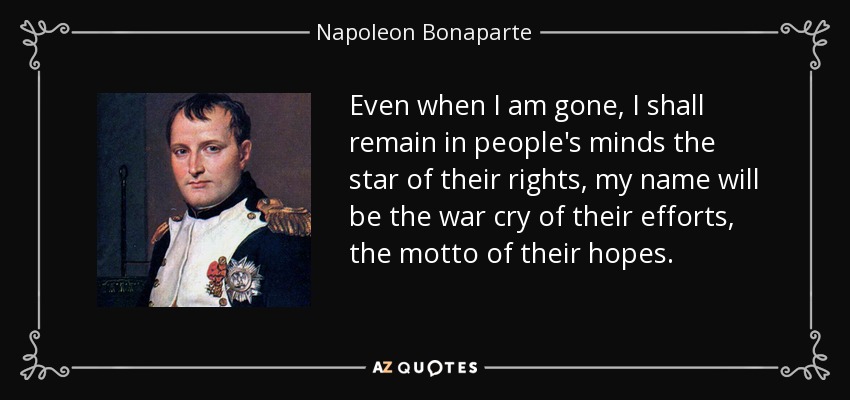 Even when I am gone, I shall remain in people's minds the star of their rights, my name will be the war cry of their efforts, the motto of their hopes. - Napoleon Bonaparte