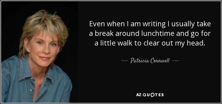 Even when I am writing I usually take a break around lunchtime and go for a little walk to clear out my head. - Patricia Cornwell