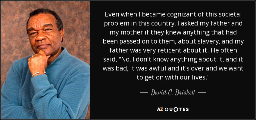 Even when I became cognizant of this societal problem in this country, I asked my father and my mother if they knew anything that had been passed on to them, about slavery, and my father was very reticent about it. He often said, 