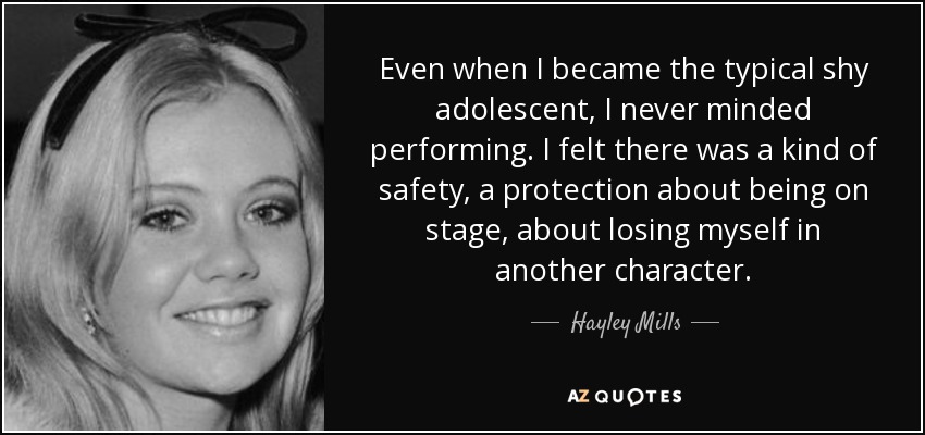 Even when I became the typical shy adolescent, I never minded performing. I felt there was a kind of safety, a protection about being on stage, about losing myself in another character. - Hayley Mills