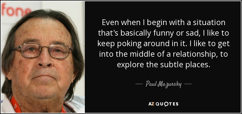 Even when I begin with a situation that's basically funny or sad, I like to keep poking around in it. I like to get into the middle of a relationship, to explore the subtle places. - Paul Mazursky