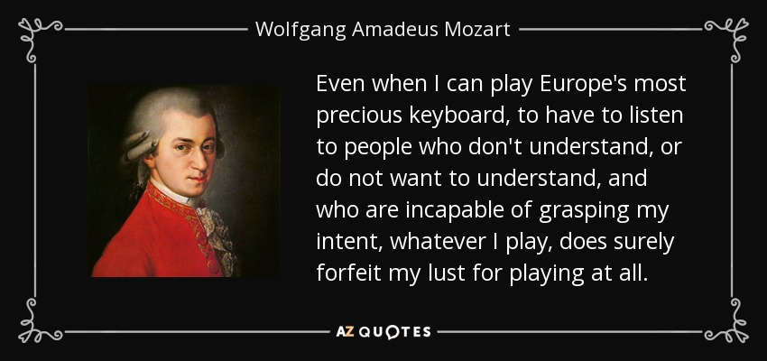 Even when I can play Europe's most precious keyboard, to have to listen to people who don't understand, or do not want to understand, and who are incapable of grasping my intent, whatever I play, does surely forfeit my lust for playing at all. - Wolfgang Amadeus Mozart