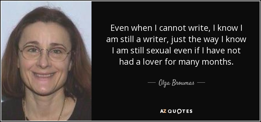Even when I cannot write, I know I am still a writer, just the way I know I am still sexual even if I have not had a lover for many months. - Olga Broumas