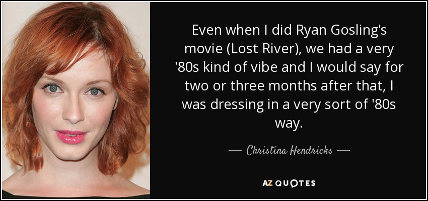 Even when I did Ryan Gosling's movie (Lost River), we had a very '80s kind of vibe and I would say for two or three months after that, I was dressing in a very sort of '80s way. - Christina Hendricks