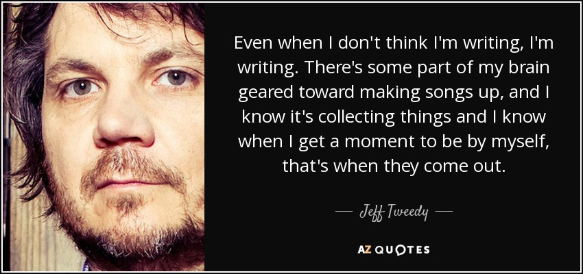 Even when I don't think I'm writing, I'm writing. There's some part of my brain geared toward making songs up, and I know it's collecting things and I know when I get a moment to be by myself, that's when they come out. - Jeff Tweedy