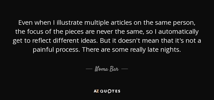 Even when I illustrate multiple articles on the same person, the focus of the pieces are never the same, so I automatically get to reflect different ideas. But it doesn't mean that it's not a painful process. There are some really late nights. - Noma Bar