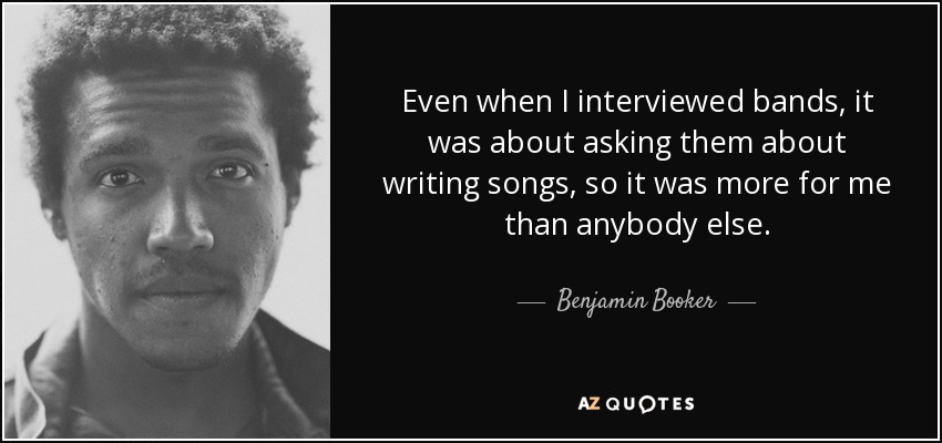 Even when I interviewed bands, it was about asking them about writing songs, so it was more for me than anybody else. - Benjamin Booker