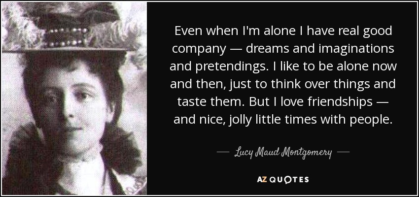Even when I'm alone I have real good company — dreams and imaginations and pretendings. I like to be alone now and then, just to think over things and taste them. But I love friendships — and nice, jolly little times with people. - Lucy Maud Montgomery