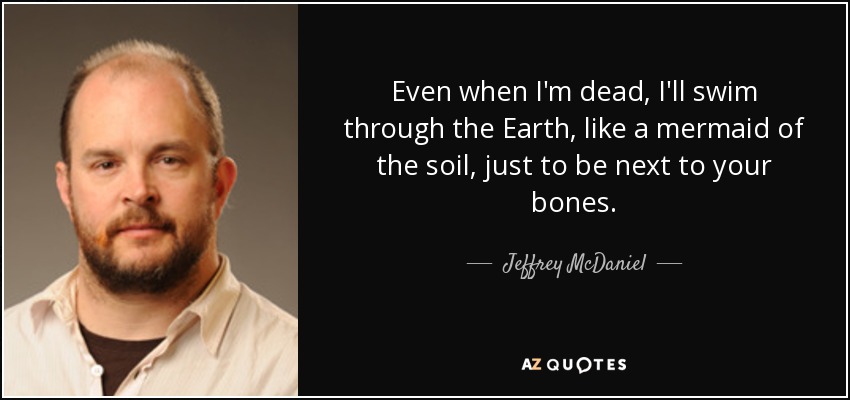 Even when I'm dead, I'll swim through the Earth, like a mermaid of the soil, just to be next to your bones. - Jeffrey McDaniel