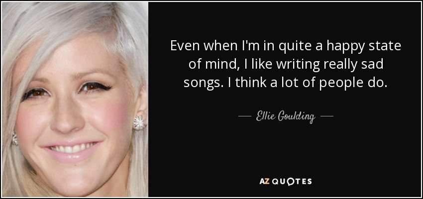 Even when I'm in quite a happy state of mind, I like writing really sad songs. I think a lot of people do. - Ellie Goulding