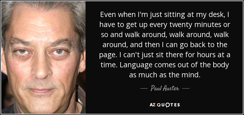 Even when I'm just sitting at my desk, I have to get up every twenty minutes or so and walk around, walk around, walk around, and then I can go back to the page. I can't just sit there for hours at a time. Language comes out of the body as much as the mind. - Paul Auster