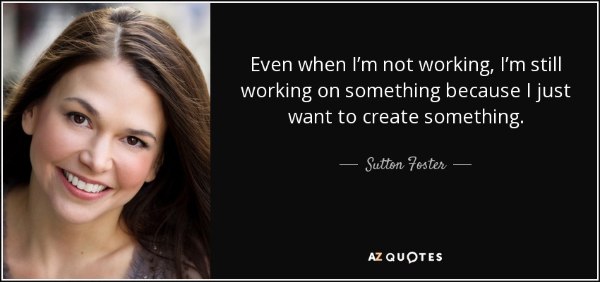 Even when I’m not working, I’m still working on something because I just want to create something. - Sutton Foster