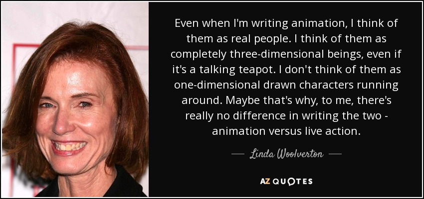 Even when I'm writing animation, I think of them as real people. I think of them as completely three-dimensional beings, even if it's a talking teapot. I don't think of them as one-dimensional drawn characters running around. Maybe that's why, to me, there's really no difference in writing the two - animation versus live action. - Linda Woolverton