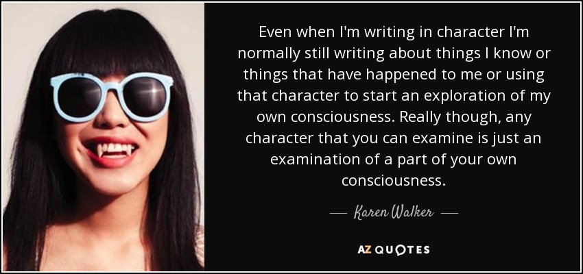 Even when I'm writing in character I'm normally still writing about things I know or things that have happened to me or using that character to start an exploration of my own consciousness. Really though, any character that you can examine is just an examination of a part of your own consciousness. - Karen Walker