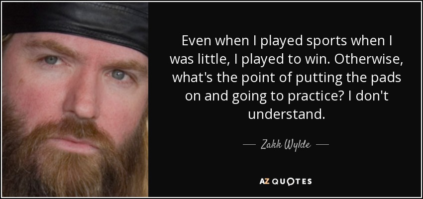 Even when I played sports when I was little, I played to win. Otherwise, what's the point of putting the pads on and going to practice? I don't understand. - Zakk Wylde