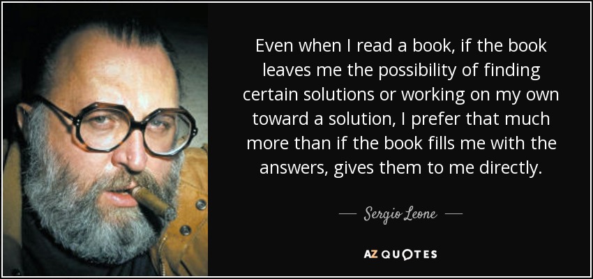 Even when I read a book, if the book leaves me the possibility of finding certain solutions or working on my own toward a solution, I prefer that much more than if the book fills me with the answers, gives them to me directly. - Sergio Leone