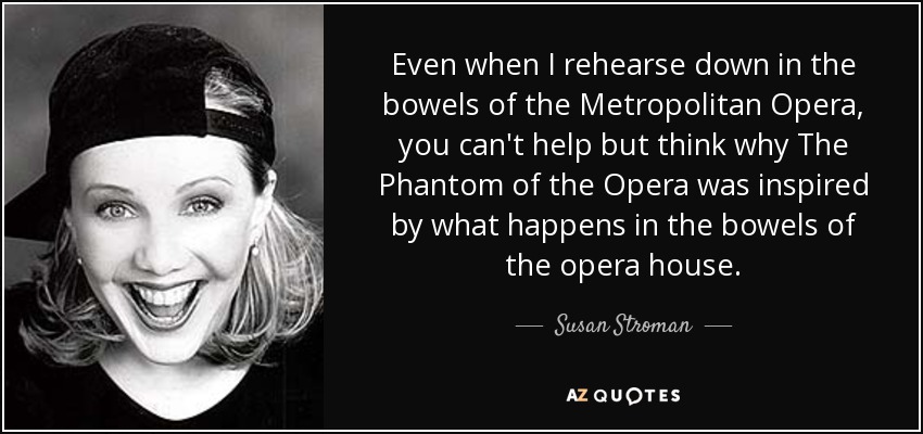 Even when I rehearse down in the bowels of the Metropolitan Opera, you can't help but think why The Phantom of the Opera was inspired by what happens in the bowels of the opera house. - Susan Stroman