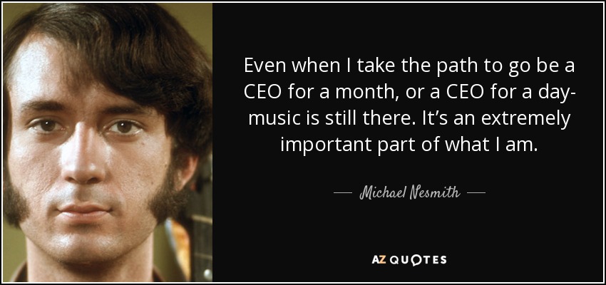 Even when I take the path to go be a CEO for a month, or a CEO for a day- music is still there. It’s an extremely important part of what I am. - Michael Nesmith