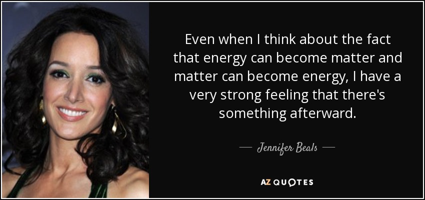 Even when I think about the fact that energy can become matter and matter can become energy, I have a very strong feeling that there's something afterward. - Jennifer Beals