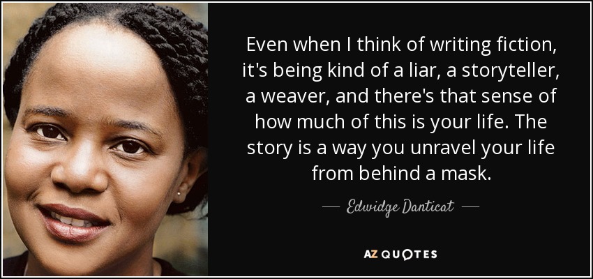 Even when I think of writing fiction, it's being kind of a liar, a storyteller, a weaver, and there's that sense of how much of this is your life. The story is a way you unravel your life from behind a mask. - Edwidge Danticat