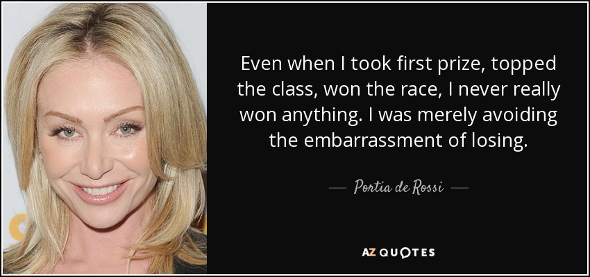 Even when I took first prize, topped the class, won the race, I never really won anything. I was merely avoiding the embarrassment of losing. - Portia de Rossi