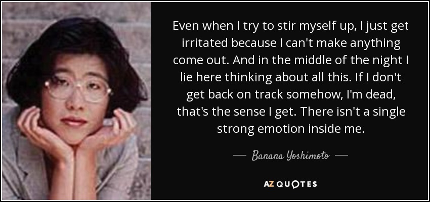 Even when I try to stir myself up, I just get irritated because I can't make anything come out. And in the middle of the night I lie here thinking about all this. If I don't get back on track somehow, I'm dead, that's the sense I get. There isn't a single strong emotion inside me. - Banana Yoshimoto