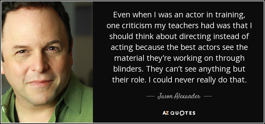 Even when I was an actor in training, one criticism my teachers had was that I should think about directing instead of acting because the best actors see the material they’re working on through blinders. They can’t see anything but their role. I could never really do that. - Jason Alexander