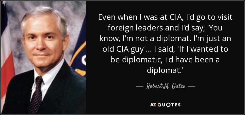 Even when I was at CIA, I'd go to visit foreign leaders and I'd say, 'You know, I'm not a diplomat. I'm just an old CIA guy'... I said, 'If I wanted to be diplomatic, I'd have been a diplomat.' - Robert M. Gates