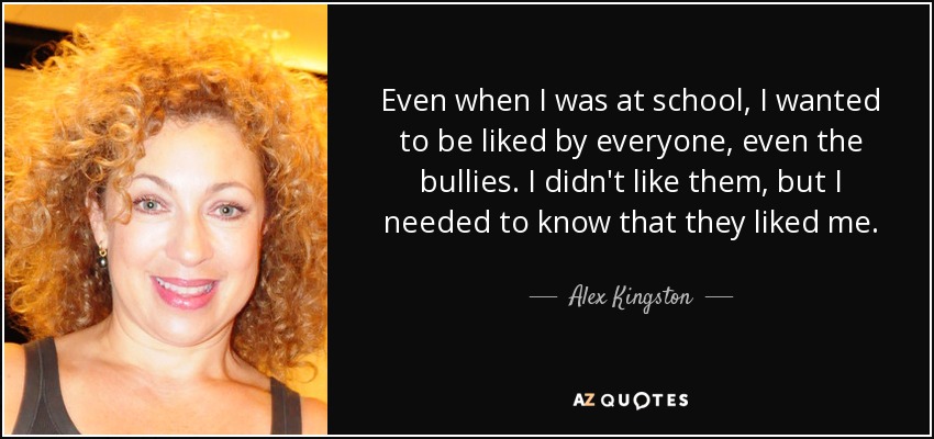 Even when I was at school, I wanted to be liked by everyone, even the bullies. I didn't like them, but I needed to know that they liked me. - Alex Kingston