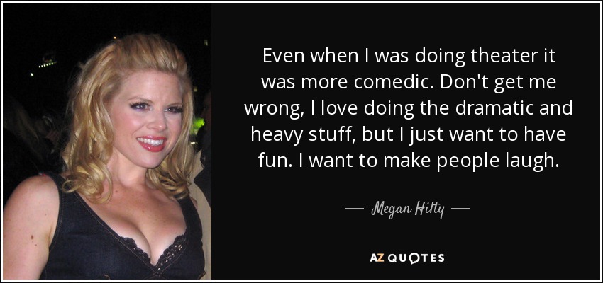 Even when I was doing theater it was more comedic. Don't get me wrong, I love doing the dramatic and heavy stuff, but I just want to have fun. I want to make people laugh. - Megan Hilty