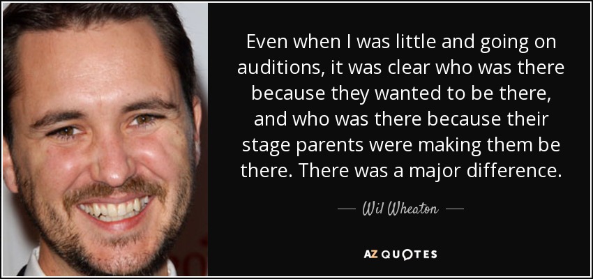 Even when I was little and going on auditions, it was clear who was there because they wanted to be there, and who was there because their stage parents were making them be there. There was a major difference. - Wil Wheaton