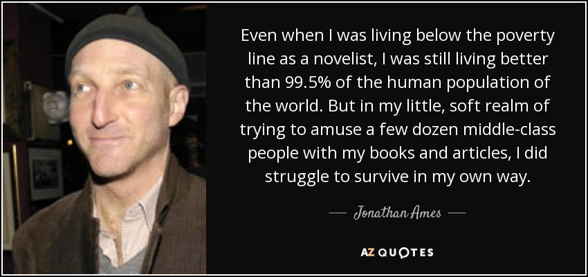 Even when I was living below the poverty line as a novelist, I was still living better than 99.5% of the human population of the world. But in my little, soft realm of trying to amuse a few dozen middle-class people with my books and articles, I did struggle to survive in my own way. - Jonathan Ames