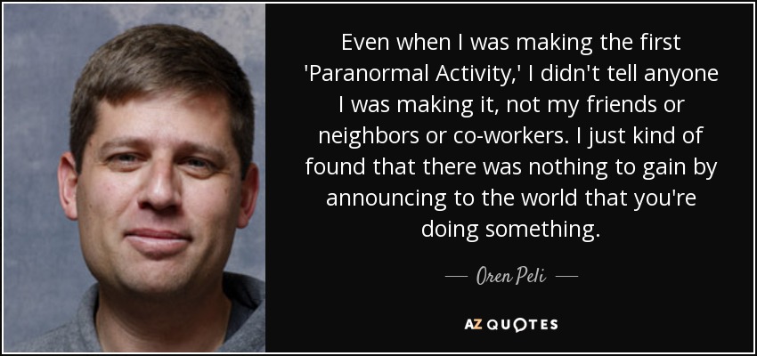 Even when I was making the first 'Paranormal Activity,' I didn't tell anyone I was making it, not my friends or neighbors or co-workers. I just kind of found that there was nothing to gain by announcing to the world that you're doing something. - Oren Peli