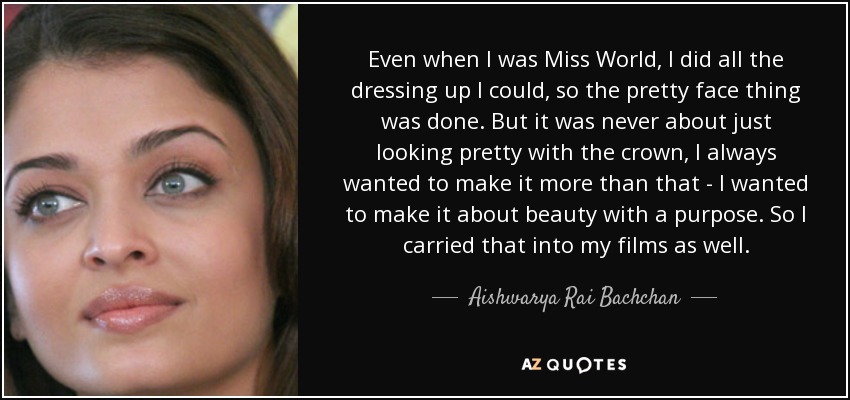 Even when I was Miss World, I did all the dressing up I could, so the pretty face thing was done. But it was never about just looking pretty with the crown, I always wanted to make it more than that - I wanted to make it about beauty with a purpose. So I carried that into my films as well. - Aishwarya Rai Bachchan