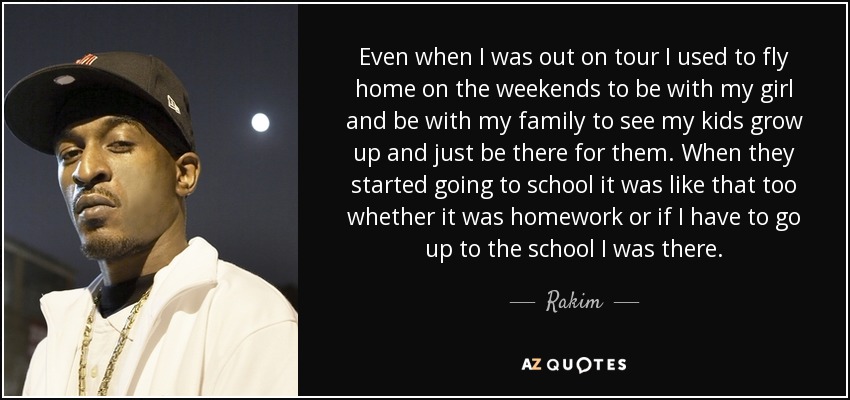 Even when I was out on tour I used to fly home on the weekends to be with my girl and be with my family to see my kids grow up and just be there for them. When they started going to school it was like that too whether it was homework or if I have to go up to the school I was there. - Rakim