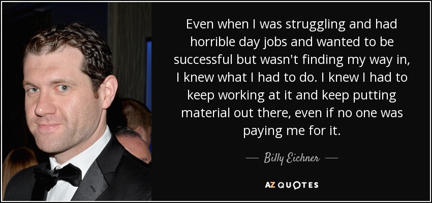 Even when I was struggling and had horrible day jobs and wanted to be successful but wasn't finding my way in, I knew what I had to do. I knew I had to keep working at it and keep putting material out there, even if no one was paying me for it. - Billy Eichner