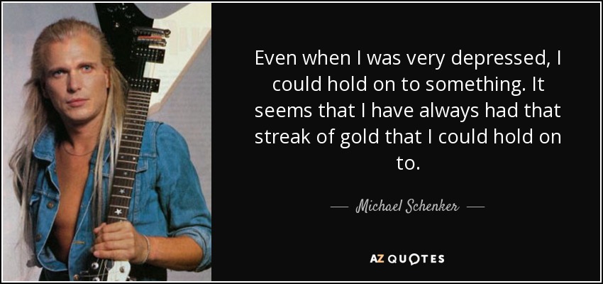 Even when I was very depressed, I could hold on to something. It seems that I have always had that streak of gold that I could hold on to. - Michael Schenker