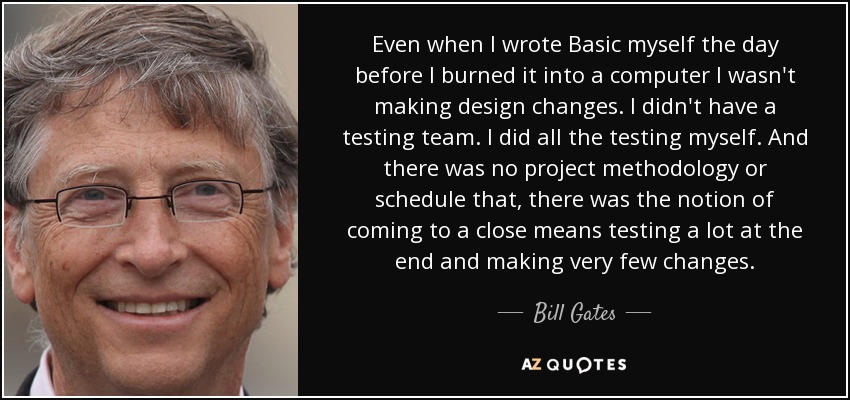 Even when I wrote Basic myself the day before I burned it into a computer I wasn't making design changes. I didn't have a testing team. I did all the testing myself. And there was no project methodology or schedule that, there was the notion of coming to a close means testing a lot at the end and making very few changes. - Bill Gates