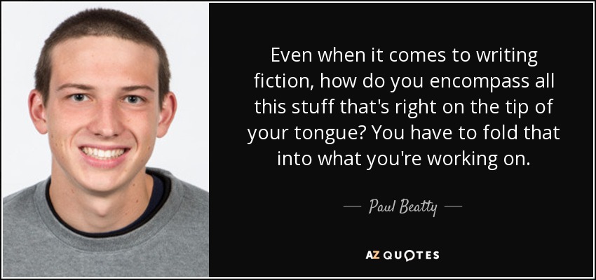 Even when it comes to writing fiction, how do you encompass all this stuff that's right on the tip of your tongue? You have to fold that into what you're working on. - Paul Beatty