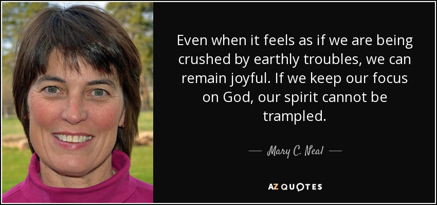 Even when it feels as if we are being crushed by earthly troubles, we can remain joyful. If we keep our focus on God, our spirit cannot be trampled. - Mary C. Neal