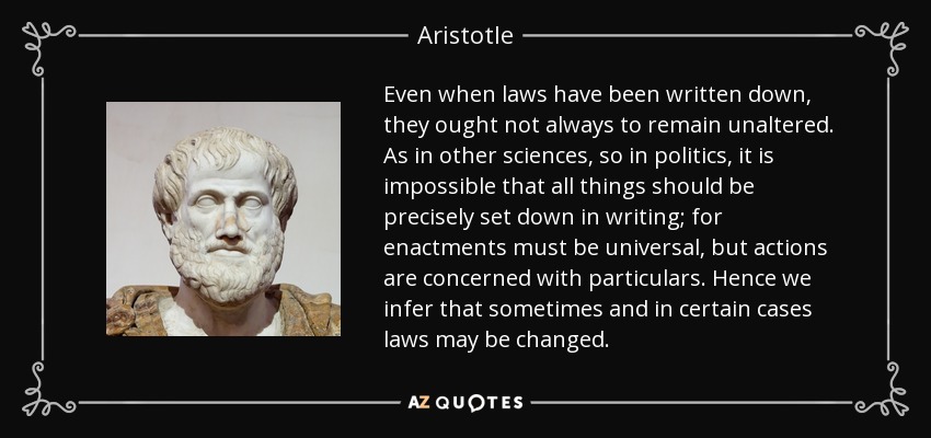 Even when laws have been written down, they ought not always to remain unaltered. As in other sciences, so in politics, it is impossible that all things should be precisely set down in writing; for enactments must be universal, but actions are concerned with particulars. Hence we infer that sometimes and in certain cases laws may be changed. - Aristotle