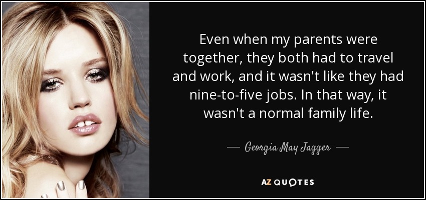 Even when my parents were together, they both had to travel and work, and it wasn't like they had nine-to-five jobs. In that way, it wasn't a normal family life. - Georgia May Jagger