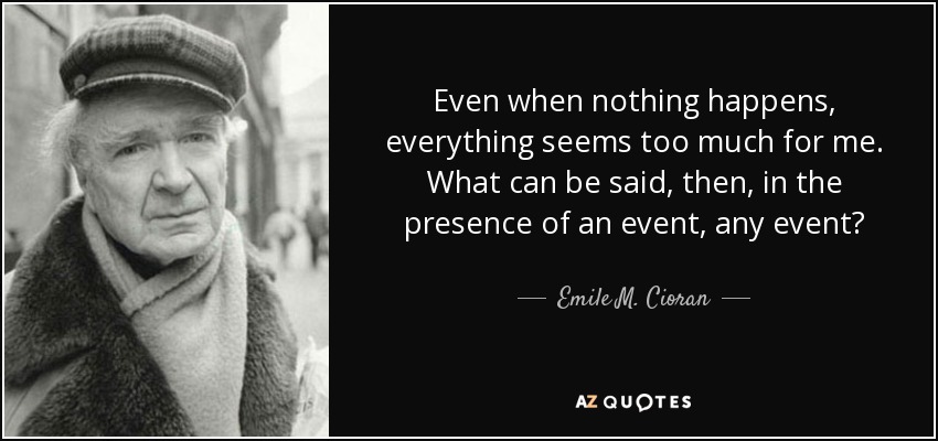 Even when nothing happens, everything seems too much for me. What can be said, then, in the presence of an event, any event? - Emile M. Cioran