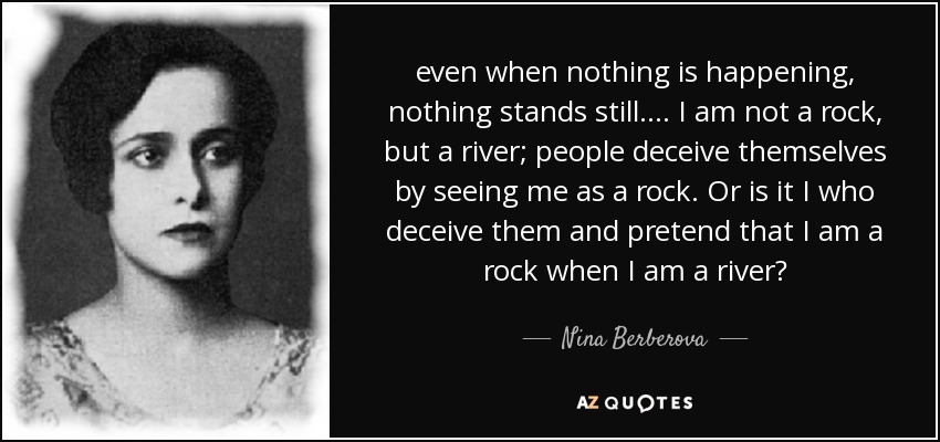 even when nothing is happening, nothing stands still. ... I am not a rock, but a river; people deceive themselves by seeing me as a rock. Or is it I who deceive them and pretend that I am a rock when I am a river? - Nina Berberova